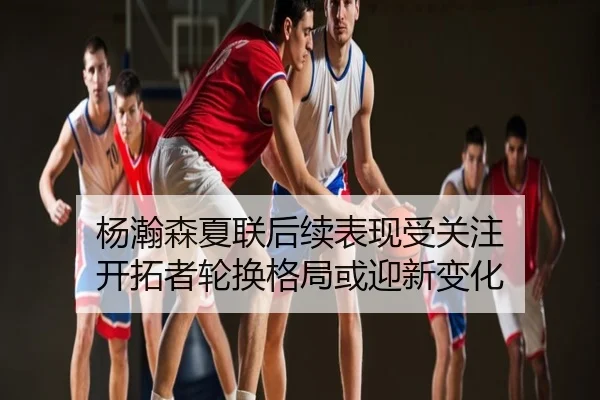 杨瀚森夏联后续表现受关注 开拓者轮换格局或迎新变化