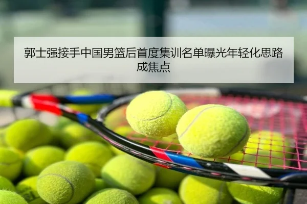 郭士强接手中国男篮后首度集训名单曝光年轻化思路成焦点（Milan Sports）